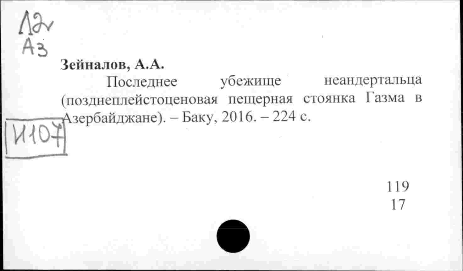 ﻿Аь
Зейналов, А.А.
Последнее убежище неандертальца (позднеплейстоценовая пещерная стоянка Газма в ■Азербайджане). - Баку, 2016. - 224 с.
ШОА
119
17